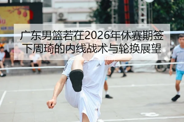 广东男篮若在2026年休赛期签下周琦的内线战术与轮换展望