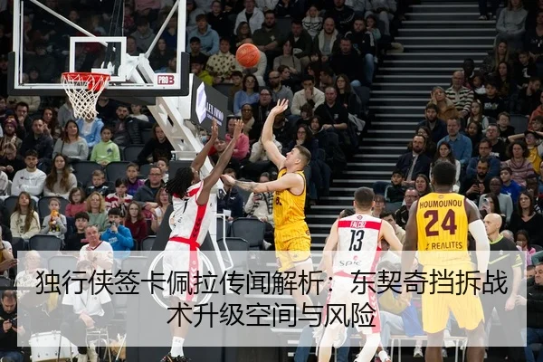 独行侠签卡佩拉传闻解析：东契奇挡拆战术升级空间与风险